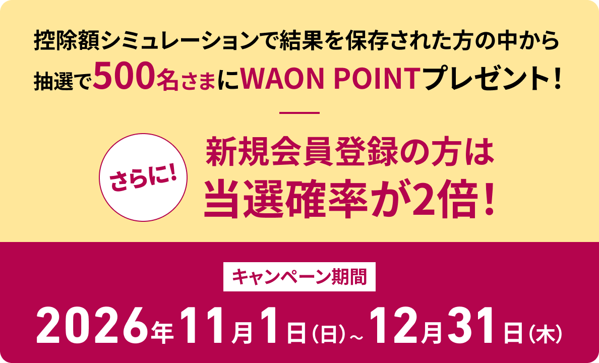 控除額シミュレーションで結果を保存された方の中から抽選で500名さまにWAON POINTプレゼント！さらに!新規会員登録の方は当選確率が2倍！ キャンペーン期間 2026年11月1日（日）〜12月31日（木）